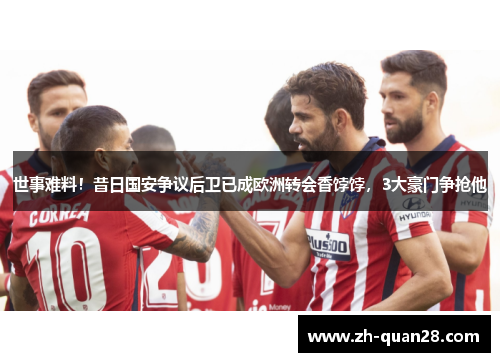 世事难料！昔日国安争议后卫已成欧洲转会香饽饽，3大豪门争抢他